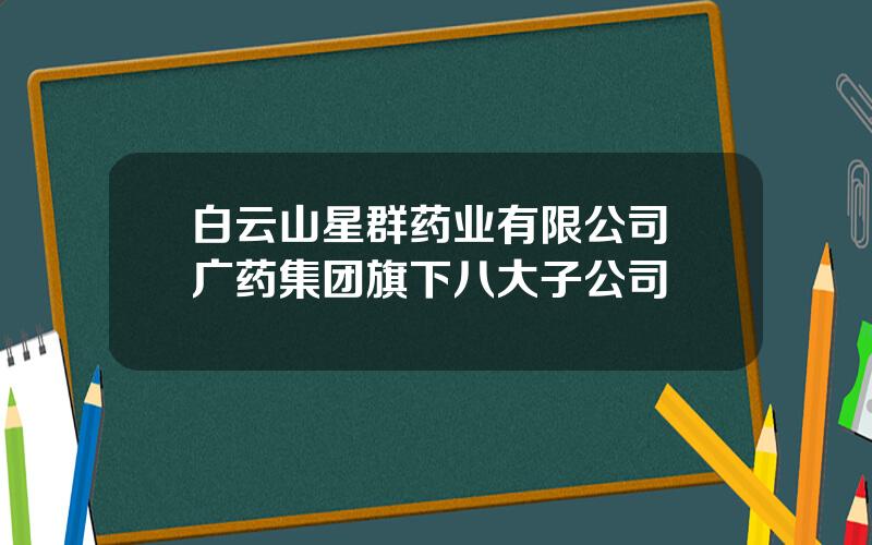 白云山星群药业有限公司 广药集团旗下八大子公司